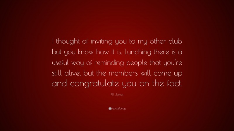 P.D. James Quote: “I thought of inviting you to my other club but you know how it is. Lunching there is a useful way of reminding people that you’re still alive, but the members will come up and congratulate you on the fact.”