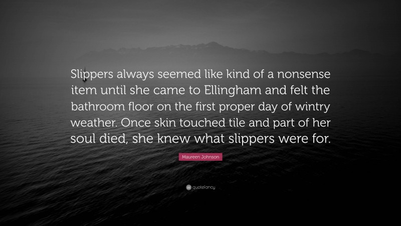 Maureen Johnson Quote: “Slippers always seemed like kind of a nonsense item until she came to Ellingham and felt the bathroom floor on the first proper day of wintry weather. Once skin touched tile and part of her soul died, she knew what slippers were for.”
