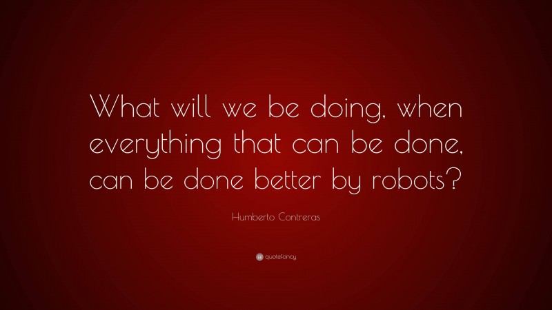 Humberto Contreras Quote: “What will we be doing, when everything that can be done, can be done better by robots?”