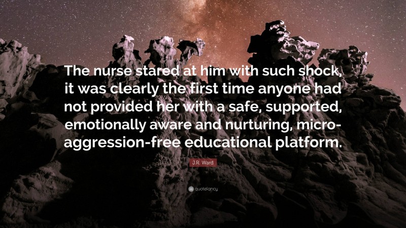 J.R. Ward Quote: “The nurse stared at him with such shock, it was clearly the first time anyone had not provided her with a safe, supported, emotionally aware and nurturing, micro-aggression-free educational platform.”