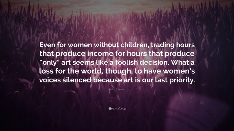 Holly Robinson Quote: “Even for women without children, trading hours that produce income for hours that produce “only” art seems like a foolish decision. What a loss for the world, though, to have women’s voices silenced because art is our last priority.”
