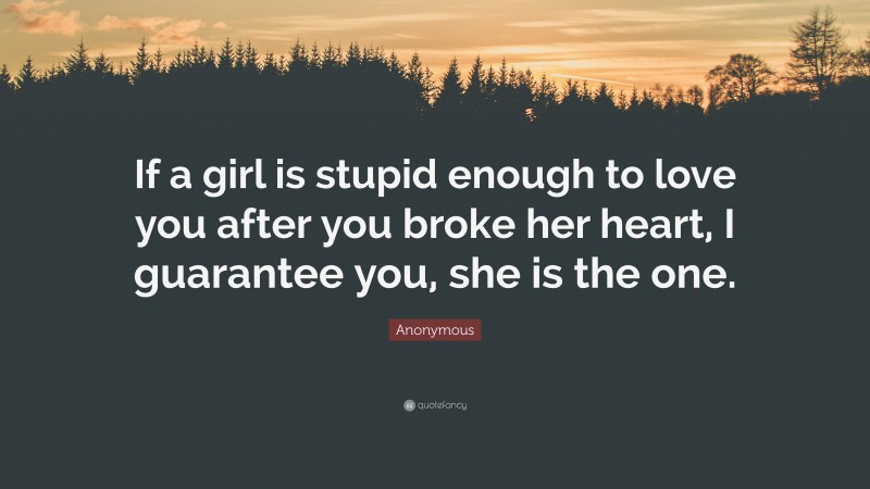Anonymous Quote: “If a girl is stupid enough to love you after you broke her heart, I guarantee you, she is the one.”
