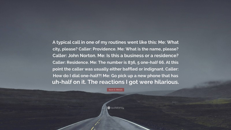 Kevin D. Mitnick Quote: “A typical call in one of my routines went like this: Me: What city, please? Caller: Providence. Me: What is the name, please? Caller: John Norton. Me: Is this a business or a residence? Caller: Residence. Me: The number is 836, 5 one-half 66. At this point the caller was usually either baffled or indignant. Caller: How do I dial one-half?! Me: Go pick up a new phone that has uh-half on it. The reactions I got were hilarious.”