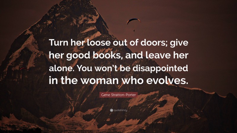 Gene Stratton-Porter Quote: “Turn her loose out of doors; give her good books, and leave her alone. You won’t be disappointed in the woman who evolves.”