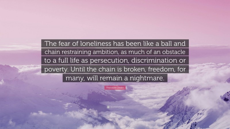 Theodore Zeldin Quote: “The fear of loneliness has been like a ball and chain restraining ambition, as much of an obstacle to a full life as persecution, discrimination or poverty. Until the chain is broken, freedom, for many, will remain a nightmare.”