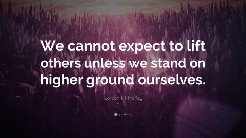 Gordon B. Hinckley Quote: “We cannot expect to lift others unless we stand on higher ground ourselves.”
