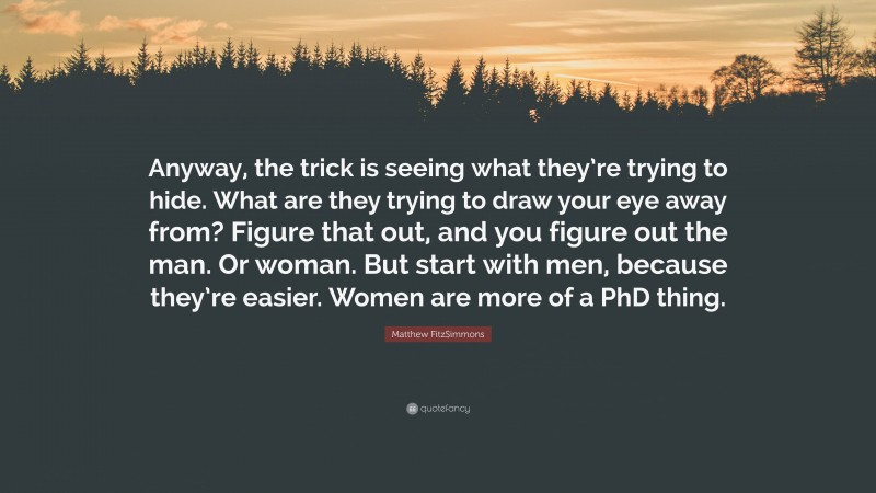 Matthew FitzSimmons Quote: “Anyway, the trick is seeing what they’re trying to hide. What are they trying to draw your eye away from? Figure that out, and you figure out the man. Or woman. But start with men, because they’re easier. Women are more of a PhD thing.”