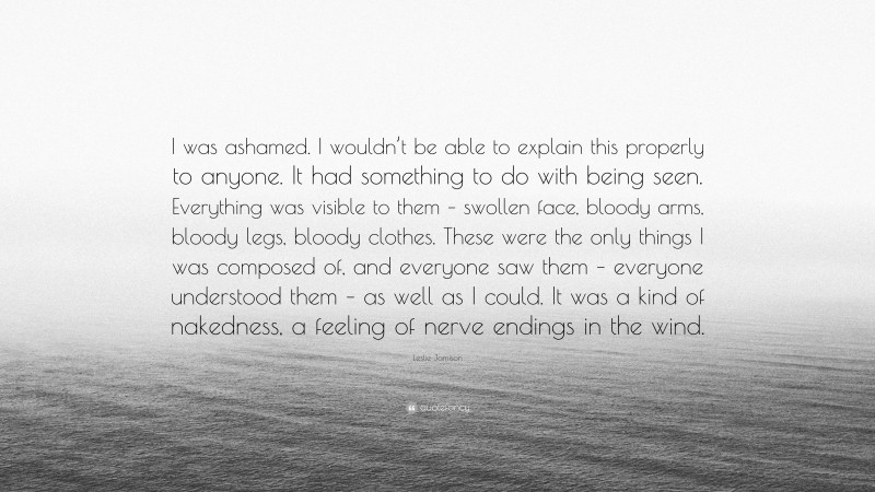 Leslie Jamison Quote: “I was ashamed. I wouldn’t be able to explain this properly to anyone. It had something to do with being seen. Everything was visible to them – swollen face, bloody arms, bloody legs, bloody clothes. These were the only things I was composed of, and everyone saw them – everyone understood them – as well as I could. It was a kind of nakedness, a feeling of nerve endings in the wind.”