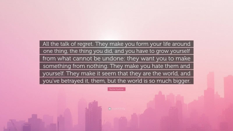 Rachel Kushner Quote: “All the talk of regret. They make you form your life around one thing, the thing you did, and you have to grow yourself from what cannot be undone: they want you to make something from nothing. They make you hate them and yourself. They make it seem that they are the world, and you’ve betrayed it, them, but the world is so much bigger.”