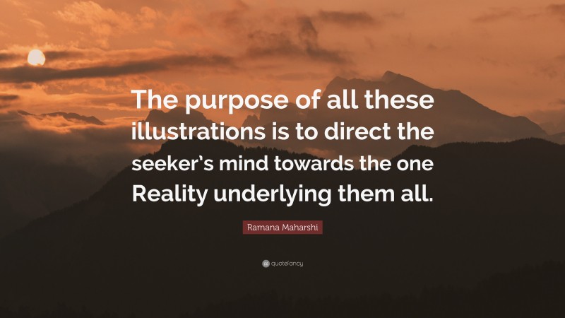 Ramana Maharshi Quote: “The purpose of all these illustrations is to direct the seeker’s mind towards the one Reality underlying them all.”
