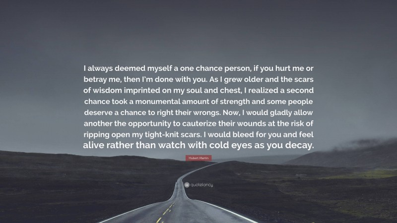 Hubert Martin Quote: “I always deemed myself a one chance person, if you hurt me or betray me, then I’m done with you. As I grew older and the scars of wisdom imprinted on my soul and chest, I realized a second chance took a monumental amount of strength and some people deserve a chance to right their wrongs. Now, I would gladly allow another the opportunity to cauterize their wounds at the risk of ripping open my tight-knit scars. I would bleed for you and feel alive rather than watch with cold eyes as you decay.”