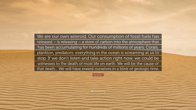 Rob Stewart Quote: “We are our own asteroid. Our consumption of fossil fuels has released – is releasing – a store of carbon into the atmosphere that has been accumulating for hundreds of millions of years. Corals, plankton, predators: everything in the ocean is screaming at us to stop. If we don’t listen and take action right now, we could be witnesses to the death of most life on earth. We will be the cause of that death... We will have erased ourselves in a blink of geologic time.”