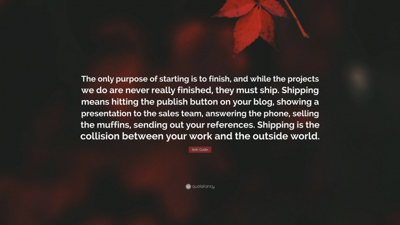 Seth Godin Quote: “The only purpose of starting is to finish, and while the projects we do are never really finished, they must ship. Shipping means hitting the publish button on your blog, showing a presentation to the sales team, answering the phone, selling the muffins, sending out your references. Shipping is the collision between your work and the outside world.”