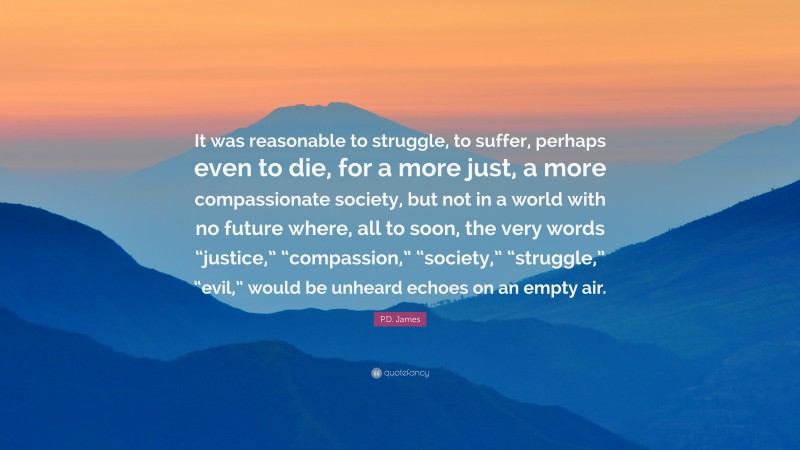 P.D. James Quote: “It was reasonable to struggle, to suffer, perhaps even to die, for a more just, a more compassionate society, but not in a world with no future where, all to soon, the very words “justice,” “compassion,” “society,” “struggle,” “evil,” would be unheard echoes on an empty air.”