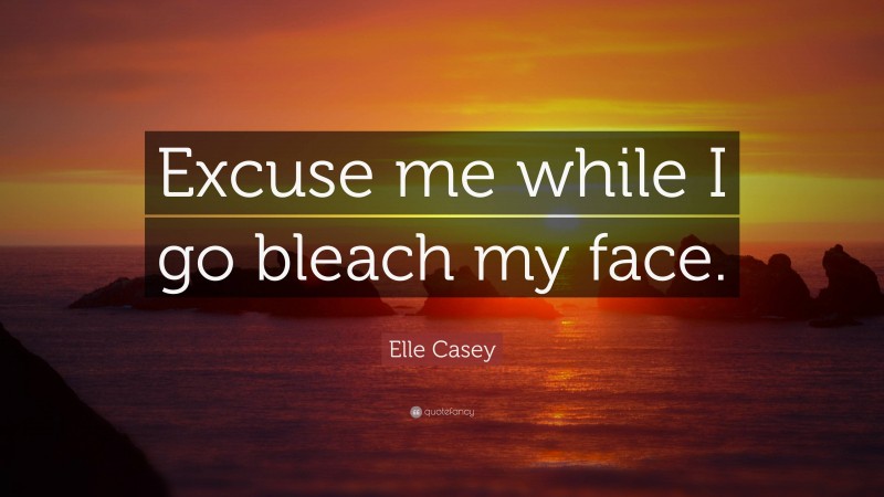 Elle Casey Quote: “Excuse me while I go bleach my face.”