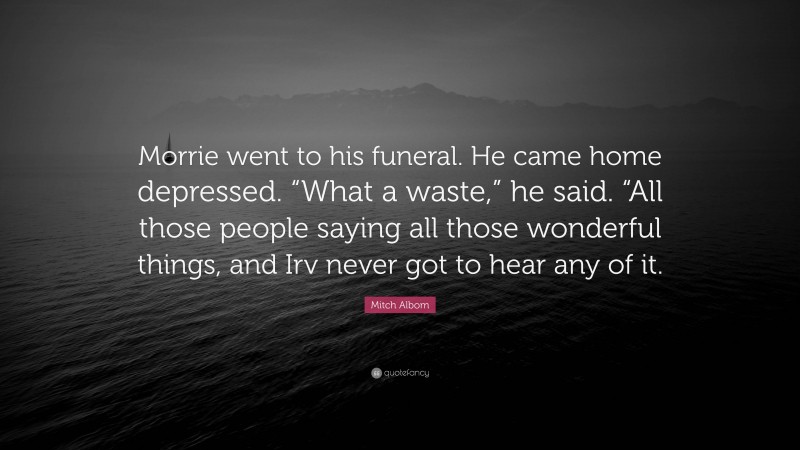 Mitch Albom Quote: “Morrie went to his funeral. He came home depressed. “What a waste,” he said. “All those people saying all those wonderful things, and Irv never got to hear any of it.”