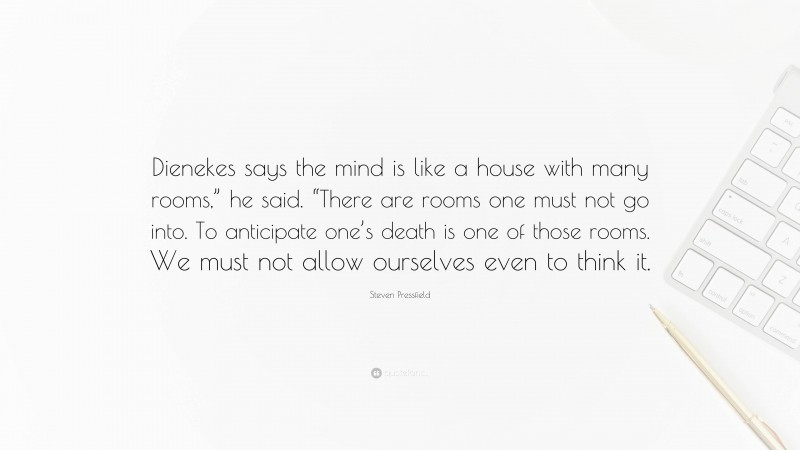 Steven Pressfield Quote: “Dienekes says the mind is like a house with many rooms,” he said. “There are rooms one must not go into. To anticipate one’s death is one of those rooms. We must not allow ourselves even to think it.”
