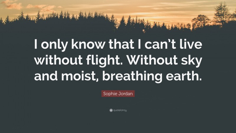 Sophie Jordan Quote: “I only know that I can’t live without flight. Without sky and moist, breathing earth.”