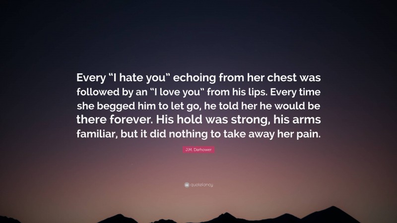 J.M. Darhower Quote: “Every “I hate you” echoing from her chest was followed by an “I love you” from his lips. Every time she begged him to let go, he told her he would be there forever. His hold was strong, his arms familiar, but it did nothing to take away her pain.”