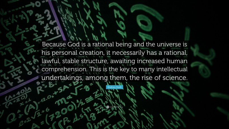 Rodney Stark Quote: “Because God is a rational being and the universe is his personal creation, it necessarily has a rational, lawful, stable structure, awaiting increased human comprehension. This is the key to many intellectual undertakings, among them, the rise of science.”