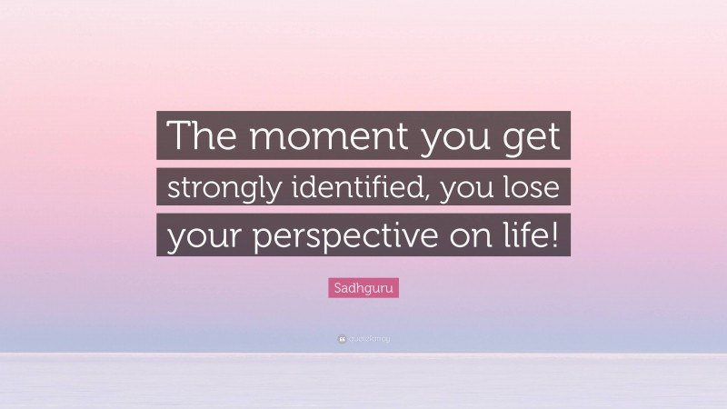 Sadhguru Quote: “The moment you get strongly identified, you lose your perspective on life!”