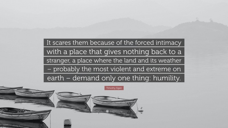 Timothy Egan Quote: “It scares them because of the forced intimacy with a place that gives nothing back to a stranger, a place where the land and its weather – probably the most violent and extreme on earth – demand only one thing: humility.”
