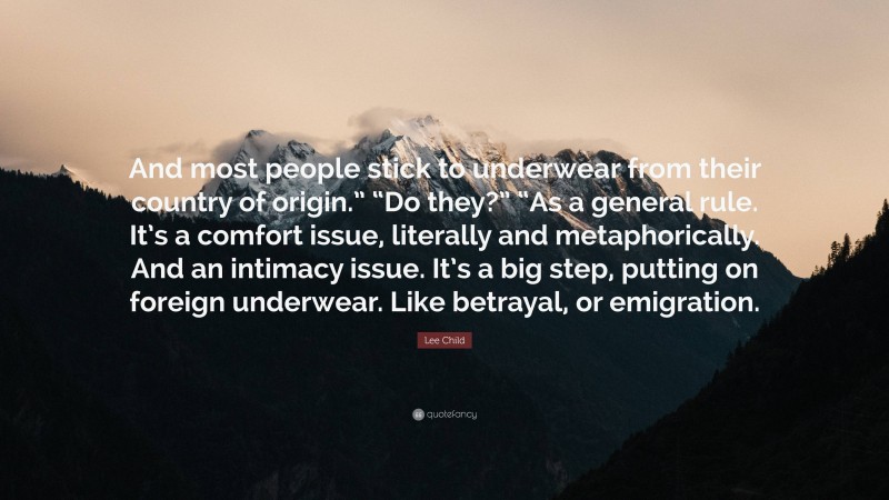 Lee Child Quote: “And most people stick to underwear from their country of origin.” “Do they?” “As a general rule. It’s a comfort issue, literally and metaphorically. And an intimacy issue. It’s a big step, putting on foreign underwear. Like betrayal, or emigration.”