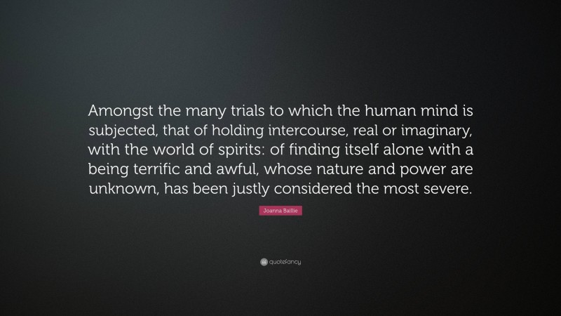 Joanna Baillie Quote: “Amongst the many trials to which the human mind is subjected, that of holding intercourse, real or imaginary, with the world of spirits: of finding itself alone with a being terrific and awful, whose nature and power are unknown, has been justly considered the most severe.”