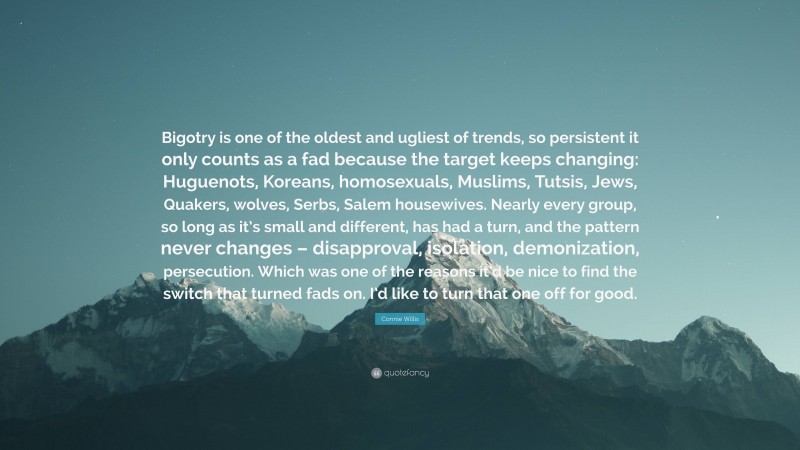 Connie Willis Quote: “Bigotry is one of the oldest and ugliest of trends, so persistent it only counts as a fad because the target keeps changing: Huguenots, Koreans, homosexuals, Muslims, Tutsis, Jews, Quakers, wolves, Serbs, Salem housewives. Nearly every group, so long as it’s small and different, has had a turn, and the pattern never changes – disapproval, isolation, demonization, persecution. Which was one of the reasons it’d be nice to find the switch that turned fads on. I’d like to turn that one off for good.”