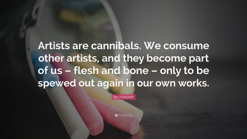 Siri Hustvedt Quote: “Artists are cannibals. We consume other artists, and they become part of us – flesh and bone – only to be spewed out again in our own works.”