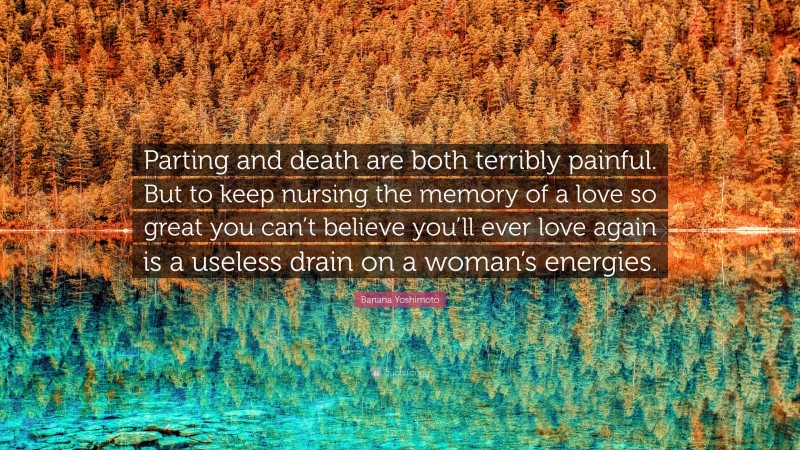 Banana Yoshimoto Quote: “Parting and death are both terribly painful. But to keep nursing the memory of a love so great you can’t believe you’ll ever love again is a useless drain on a woman’s energies.”