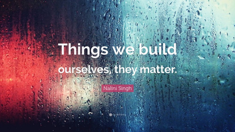 Nalini Singh Quote: “Things we build ourselves, they matter.”