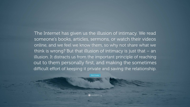 Phil Cooke Quote: “The Internet has given us the illusion of intimacy. We read someone’s books, articles, sermons, or watch their videos online, and we feel we know them, so why not share what we think is wrong? But that illusion of intimacy is just that – an illusion. It distracts us from the important principle of reaching out to them personally first, and making the sometimes difficult effort of keeping it private and saving the relationship.”