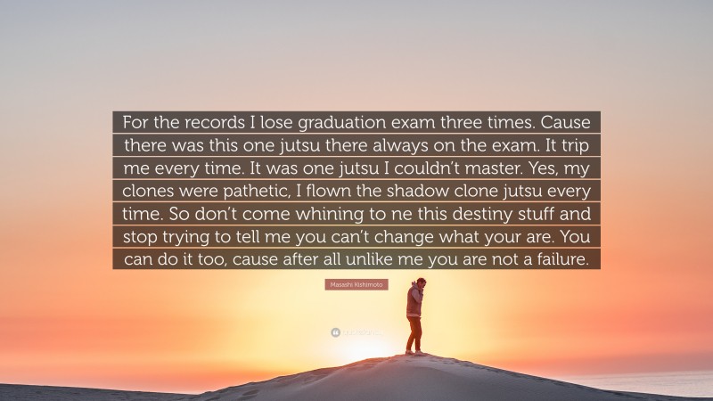 Masashi Kishimoto Quote: “For the records I lose graduation exam three times. Cause there was this one jutsu there always on the exam. It trip me every time. It was one jutsu I couldn’t master. Yes, my clones were pathetic, I flown the shadow clone jutsu every time. So don’t come whining to ne this destiny stuff and stop trying to tell me you can’t change what your are. You can do it too, cause after all unlike me you are not a failure.”