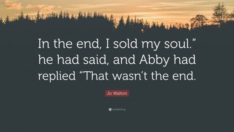 Jo Walton Quote: “In the end, I sold my soul.” he had said, and Abby had replied “That wasn’t the end.”