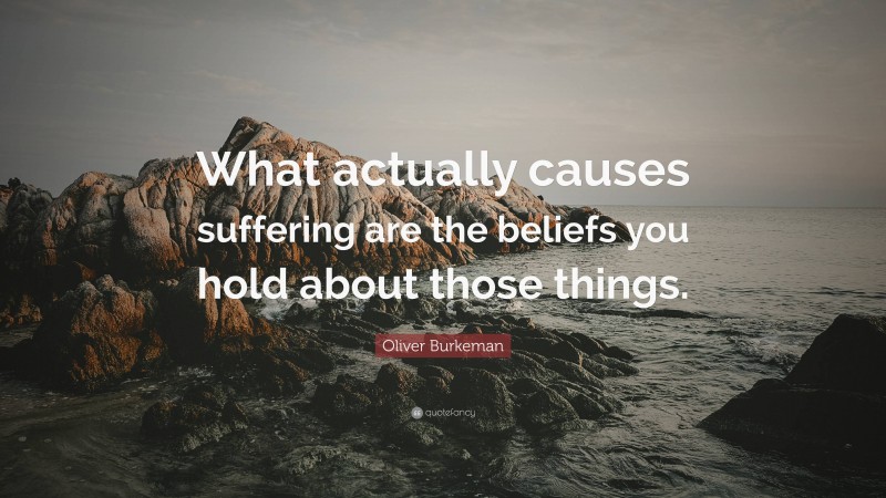 Oliver Burkeman Quote: “What actually causes suffering are the beliefs you hold about those things.”