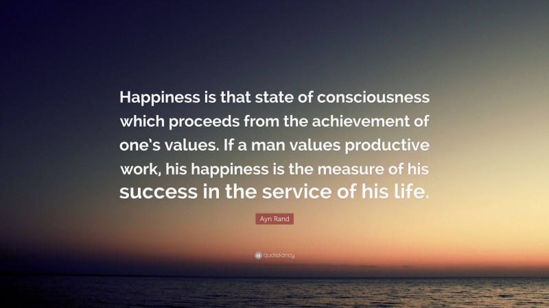Ayn Rand Quote: “Happiness is that state of consciousness which proceeds from the achievement of one’s values. If a man values productive work, his happiness is the measure of his success in the service of his life.”