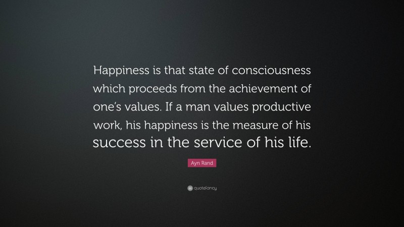 Ayn Rand Quote: “Happiness is that state of consciousness which proceeds from the achievement of one’s values. If a man values productive work, his happiness is the measure of his success in the service of his life.”