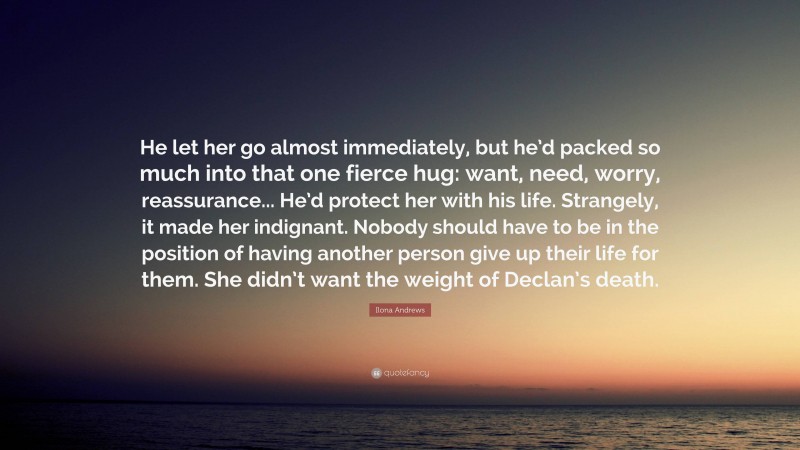 Ilona Andrews Quote: “He let her go almost immediately, but he’d packed so much into that one fierce hug: want, need, worry, reassurance... He’d protect her with his life. Strangely, it made her indignant. Nobody should have to be in the position of having another person give up their life for them. She didn’t want the weight of Declan’s death.”