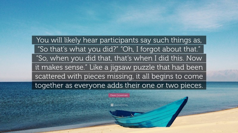 Dave Grossman Quote: “You will likely hear participants say such things as, “So that’s what you did?” “Oh, I forgot about that.” “So, when you did that, that’s when I did this. Now it makes sense.” Like a jigsaw puzzle that had been scattered with pieces missing, it all begins to come together as everyone adds their one or two pieces.”