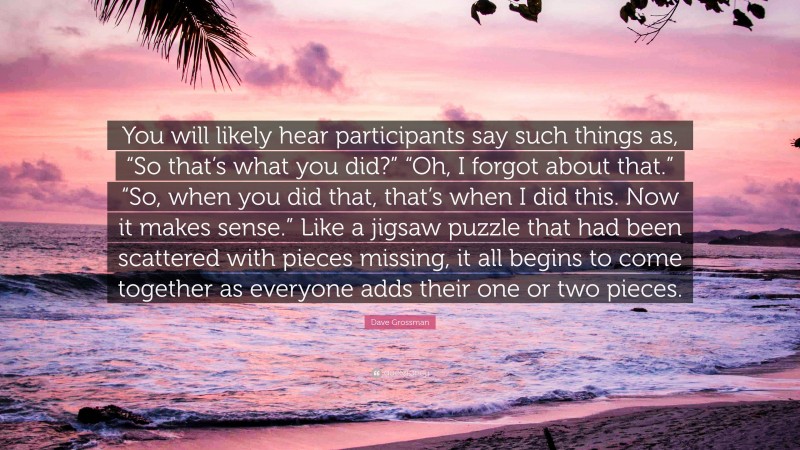 Dave Grossman Quote: “You will likely hear participants say such things as, “So that’s what you did?” “Oh, I forgot about that.” “So, when you did that, that’s when I did this. Now it makes sense.” Like a jigsaw puzzle that had been scattered with pieces missing, it all begins to come together as everyone adds their one or two pieces.”