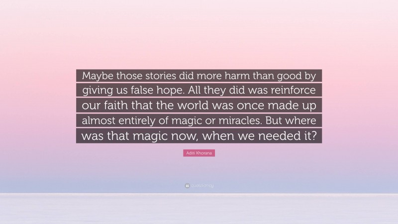 Aditi Khorana Quote: “Maybe those stories did more harm than good by giving us false hope. All they did was reinforce our faith that the world was once made up almost entirely of magic or miracles. But where was that magic now, when we needed it?”