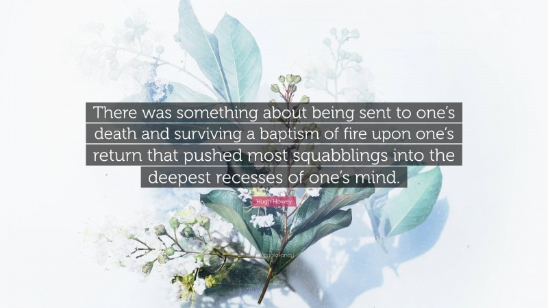 Hugh Howey Quote: “There was something about being sent to one’s death and surviving a baptism of fire upon one’s return that pushed most squabblings into the deepest recesses of one’s mind.”