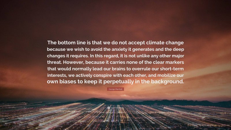 George Marshall Quote: “The bottom line is that we do not accept climate change because we wish to avoid the anxiety it generates and the deep changes it requires. In this regard, it is not unlike any other major threat. However, because it carries none of the clear markers that would normally lead our brains to overrule our short-term interests, we actively conspire with each other, and mobilize our own biases to keep it perpetually in the background.”