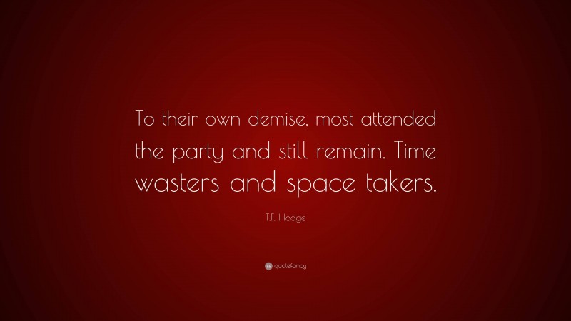 T.F. Hodge Quote: “To their own demise, most attended the party and still remain. Time wasters and space takers.”