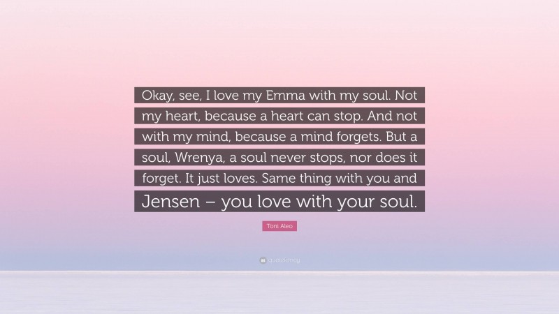 Toni Aleo Quote: “Okay, see, I love my Emma with my soul. Not my heart, because a heart can stop. And not with my mind, because a mind forgets. But a soul, Wrenya, a soul never stops, nor does it forget. It just loves. Same thing with you and Jensen – you love with your soul.”