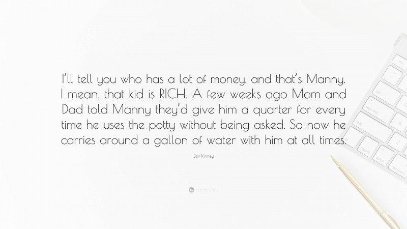 Jeff Kinney Quote: “I’ll tell you who has a lot of money, and that’s Manny. I mean, that kid is RICH. A few weeks ago Mom and Dad told Manny they’d give him a quarter for every time he uses the potty without being asked. So now he carries around a gallon of water with him at all times.”