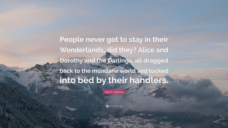 Alix E. Harrow Quote: “People never got to stay in their Wonderlands, did they? Alice and Dorothy and the Darlings, all dragged back to the mundane world and tucked into bed by their handlers.”