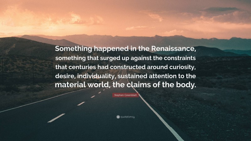 Stephen Greenblatt Quote: “Something happened in the Renaissance, something that surged up against the constraints that centuries had constructed around curiosity, desire, individuality, sustained attention to the material world, the claims of the body.”