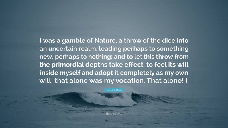 Hermann Hesse Quote: “I was a gamble of Nature, a throw of the dice into an uncertain realm, leading perhaps to something new, perhaps to nothing; and to let this throw from the primordial depths take effect, to feel its will inside myself and adopt it completely as my own will: that alone was my vocation. That alone! I.”